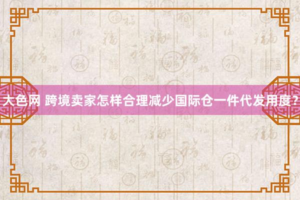 大色网 跨境卖家怎样合理减少国际仓一件代发用度？