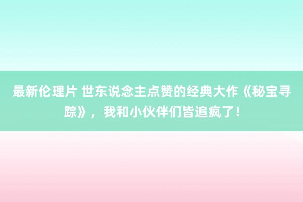 最新伦理片 世东说念主点赞的经典大作《秘宝寻踪》，我和小伙伴们皆追疯了！