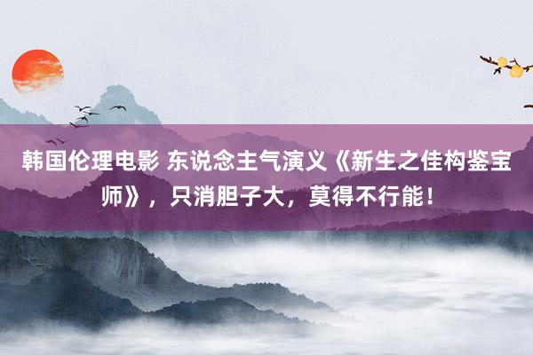 韩国伦理电影 东说念主气演义《新生之佳构鉴宝师》，只消胆子大，莫得不行能！