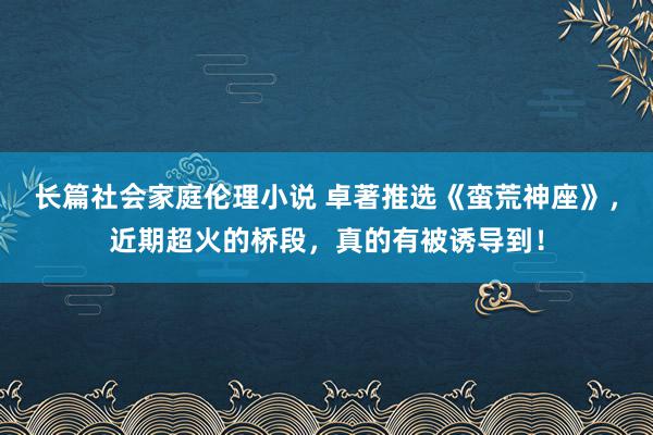 长篇社会家庭伦理小说 卓著推选《蛮荒神座》，近期超火的桥段，真的有被诱导到！