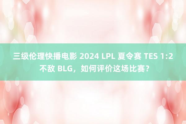 三级伦理快播电影 2024 LPL 夏令赛 TES 1:2 不敌 BLG，如何评价这场比赛？