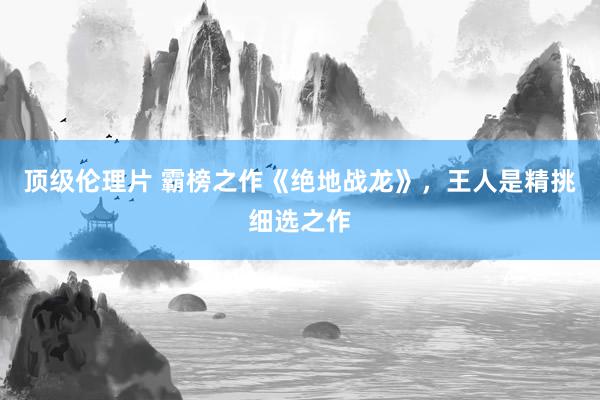 顶级伦理片 霸榜之作《绝地战龙》，王人是精挑细选之作