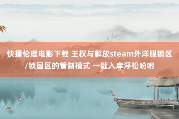 快播伦理电影下载 王权与解放steam外洋服锁区/锁国区的管制模式 一键入库浮松吩咐