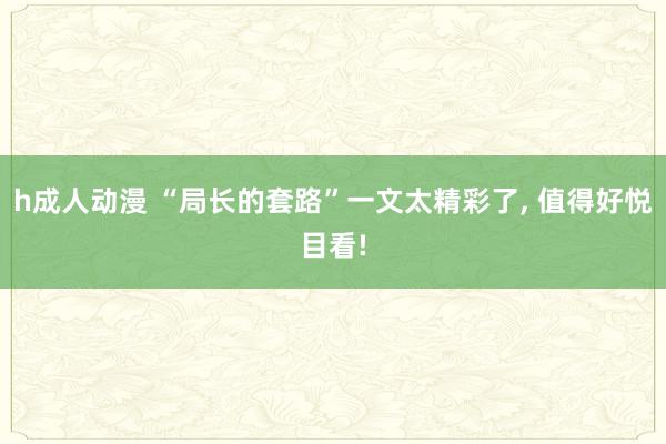 h成人动漫 “局长的套路”一文太精彩了, 值得好悦目看!