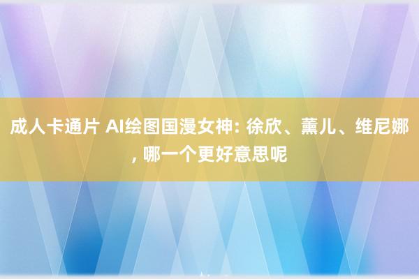 成人卡通片 AI绘图国漫女神: 徐欣、薰儿、维尼娜, 哪一个更好意思呢