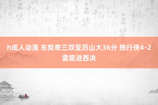 h成人动漫 东契奇三双亚历山大36分 独行侠4-2雷霆进西决