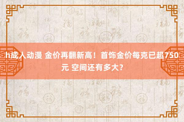 h成人动漫 金价再翻新高！首饰金价每克已超750元 空间还有多大？