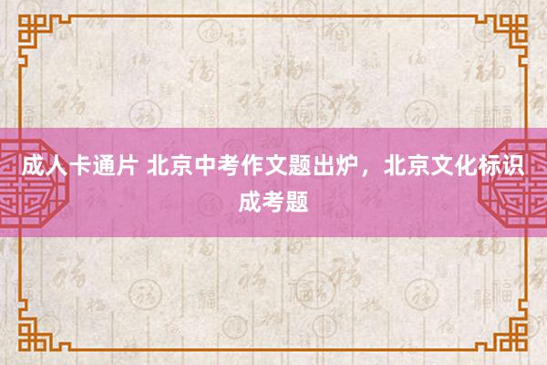 成人卡通片 北京中考作文题出炉，北京文化标识成考题