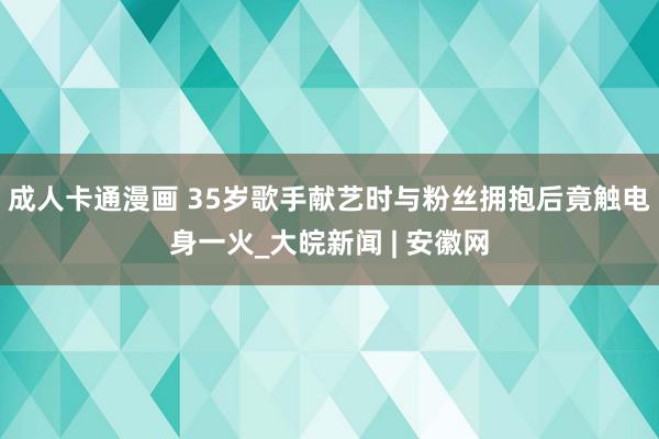 成人卡通漫画 35岁歌手献艺时与粉丝拥抱后竟触电身一火_大皖新闻 | 安徽网