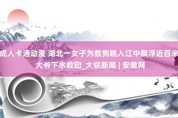 成人卡通动漫 湖北一女子为救狗跳入江中飘浮近百米 大爷下水救回_大皖新闻 | 安徽网