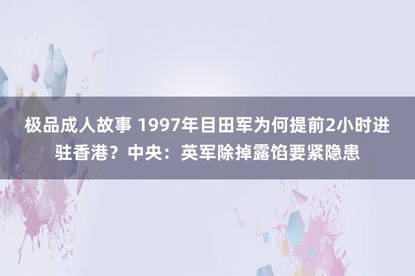 极品成人故事 1997年目田军为何提前2小时进驻香港？中央：英军除掉露馅要紧隐患