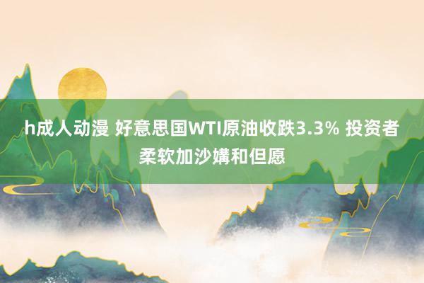 h成人动漫 好意思国WTI原油收跌3.3% 投资者柔软加沙媾和但愿