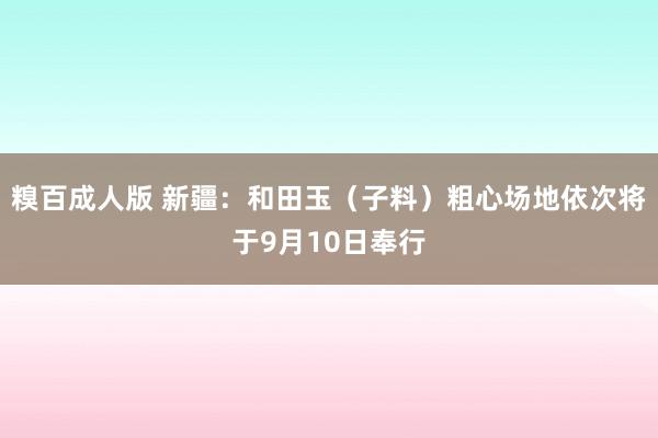 糗百成人版 新疆：和田玉（子料）粗心场地依次将于9月10日奉行