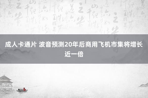 成人卡通片 波音预测20年后商用飞机市集将增长近一倍