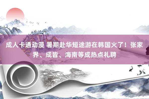 成人卡通动漫 暑期赴华短途游在韩国火了！张家界、成皆、海南等成热点礼聘