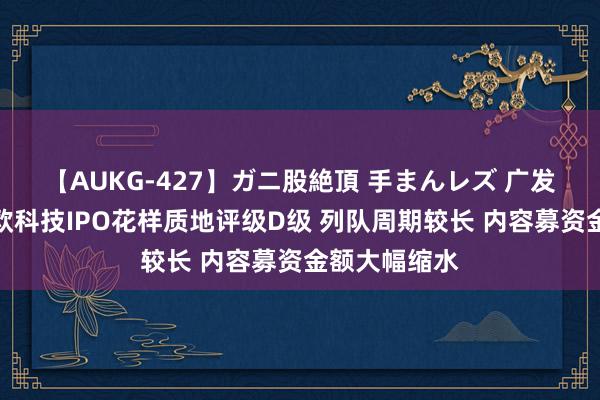 【AUKG-427】ガニ股絶頂 手まんレズ 广发证券保荐致欧科技IPO花样质地评级D级 列队周期较长 内容募资金额大幅缩水