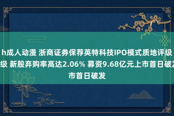 h成人动漫 浙商证券保荐英特科技IPO模式质地评级C级 新股弃购率高达2.06% 募资9.68亿元上市首日破发