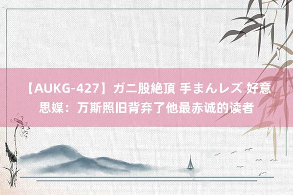 【AUKG-427】ガニ股絶頂 手まんレズ 好意思媒：万斯照旧背弃了他最赤诚的读者