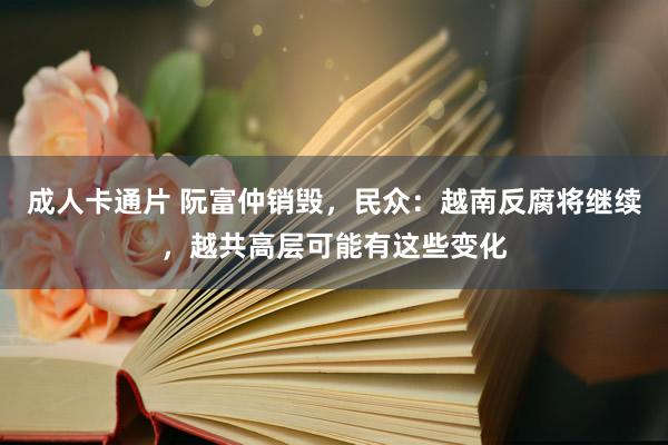 成人卡通片 阮富仲销毁，民众：越南反腐将继续，越共高层可能有这些变化