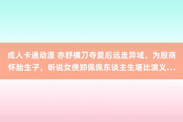 成人卡通动漫 亦舒横刀夺爱后远走异域，为殷商怀胎生子，听说女侠郑佩佩东谈主生堪比演义…