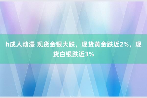 h成人动漫 现货金银大跌，现货黄金跌近2%，现货白银跌近3%