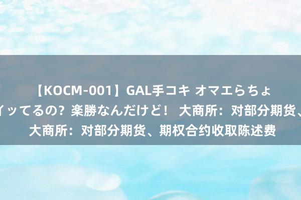 【KOCM-001】GAL手コキ オマエらちょろいね！こんなんでイッてるの？楽勝なんだけど！ 大商所：对部分期货、期权合约收取陈述费