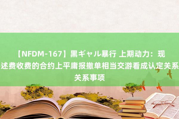 【NFDM-167】黒ギャル暴行 上期动力：现实讲述费收费的合约上平庸报撤单相当交游看成认定关系事项