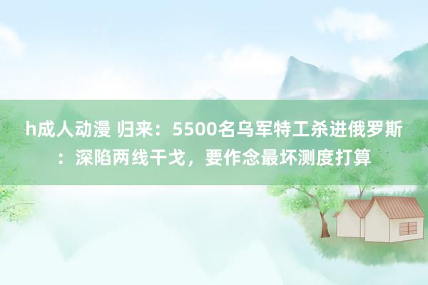 h成人动漫 归来：5500名乌军特工杀进俄罗斯：深陷两线干戈，要作念最坏测度打算