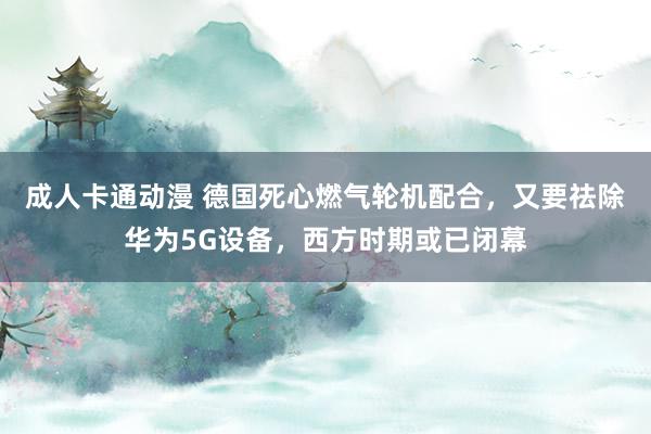 成人卡通动漫 德国死心燃气轮机配合，又要祛除华为5G设备，西方时期或已闭幕