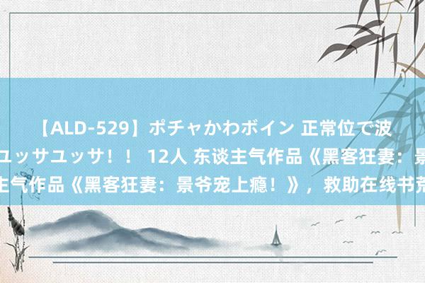 【ALD-529】ポチャかわボイン 正常位で波打つ腹肉！！騎乗位でユッサユッサ！！ 12人 东谈主气作品《黑客狂妻：景爷宠上瘾！》，救助在线书荒的你