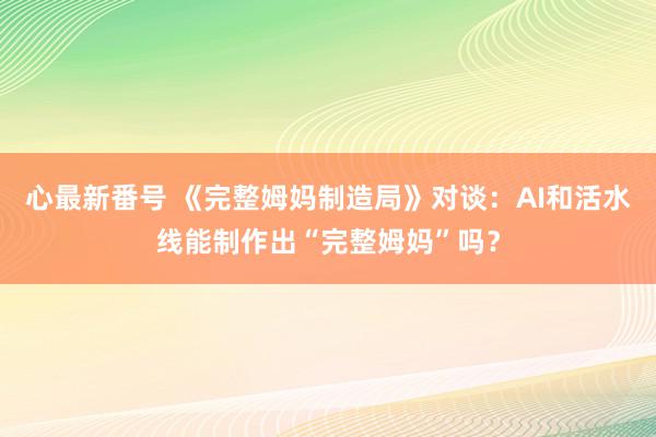 心最新番号 《完整姆妈制造局》对谈：AI和活水线能制作出“完整姆妈”吗？