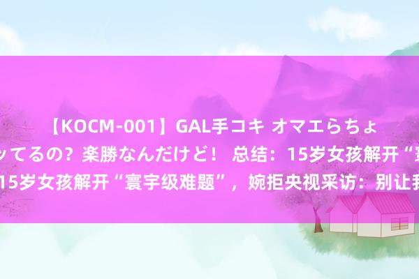 【KOCM-001】GAL手コキ オマエらちょろいね！こんなんでイッてるの？楽勝なんだけど！ 总结：15岁女孩解开“寰宇级难题”，婉拒央视采访：别让我妈看到