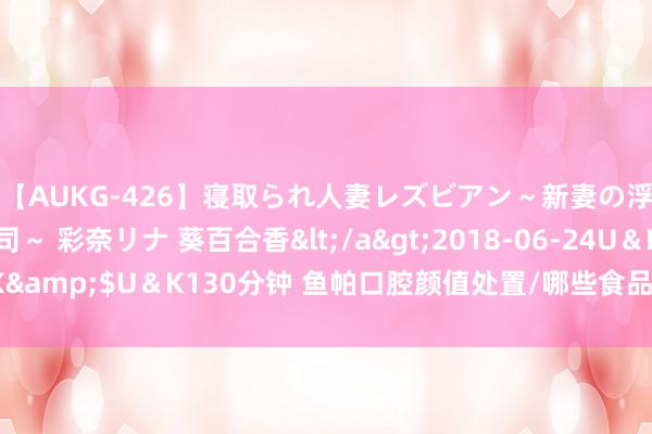 【AUKG-426】寝取られ人妻レズビアン～新妻の浮気相手は夫の上司～ 彩奈リナ 葵百合香</a>2018-06-24U＆K&$U＆K130分钟 鱼帕口腔颜值处置/哪些食品对宝宝口腔成心处呢？