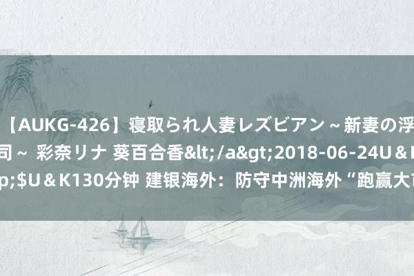 【AUKG-426】寝取られ人妻レズビアン～新妻の浮気相手は夫の上司～ 彩奈リナ 葵百合香</a>2018-06-24U＆K&$U＆K130分钟 建银海外：防守中洲海外“跑赢大市”评级 野心价升至97港元