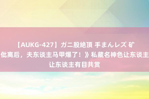 【AUKG-427】ガニ股絶頂 手まんレズ 矿藏册本《仳离后，夫东谈主马甲爆了！》私藏名神色让东谈主有目共赏