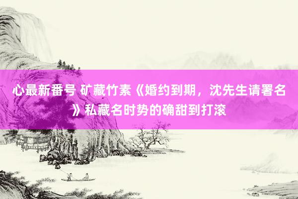 心最新番号 矿藏竹素《婚约到期，沈先生请署名》私藏名时势的确甜到打滚