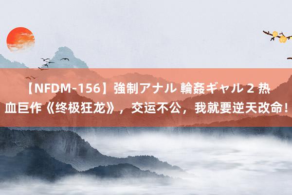 【NFDM-156】強制アナル 輪姦ギャル 2 热血巨作《终极狂龙》，交运不公，我就要逆天改命！