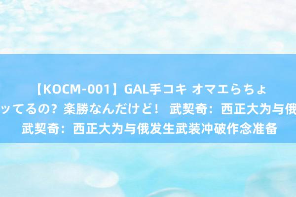 【KOCM-001】GAL手コキ オマエらちょろいね！こんなんでイッてるの？楽勝なんだけど！ 武契奇：西正大为与俄发生武装冲破作念准备