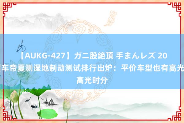 【AUKG-427】ガニ股絶頂 手まんレズ 2024懂车帝夏测湿地制动测试排行出炉：平价车型也有高光时分