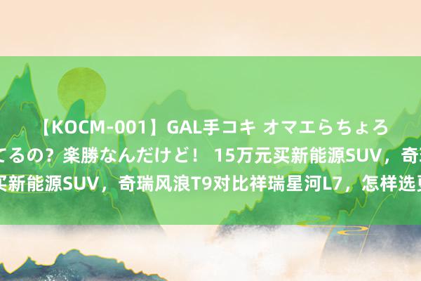 【KOCM-001】GAL手コキ オマエらちょろいね！こんなんでイッてるの？楽勝なんだけど！ 15万元买新能源SUV，奇瑞风浪T9对比祥瑞星河L7，怎样选更合适？