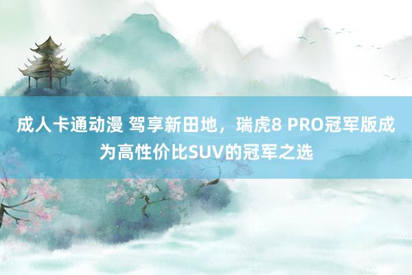 成人卡通动漫 驾享新田地，瑞虎8 PRO冠军版成为高性价比SUV的冠军之选