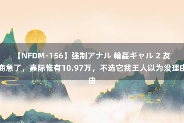 【NFDM-156】強制アナル 輪姦ギャル 2 友商急了，嘉际惟有10.97万，不选它我王人以为没理由