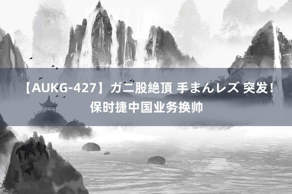 【AUKG-427】ガニ股絶頂 手まんレズ 突发！保时捷中国业务换帅