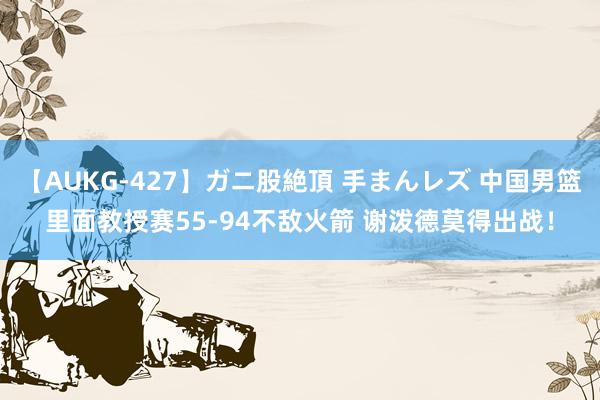 【AUKG-427】ガニ股絶頂 手まんレズ 中国男篮里面教授赛55-94不敌火箭 谢泼德莫得出战！