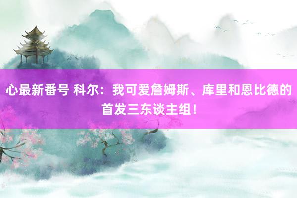 心最新番号 科尔：我可爱詹姆斯、库里和恩比德的首发三东谈主组！