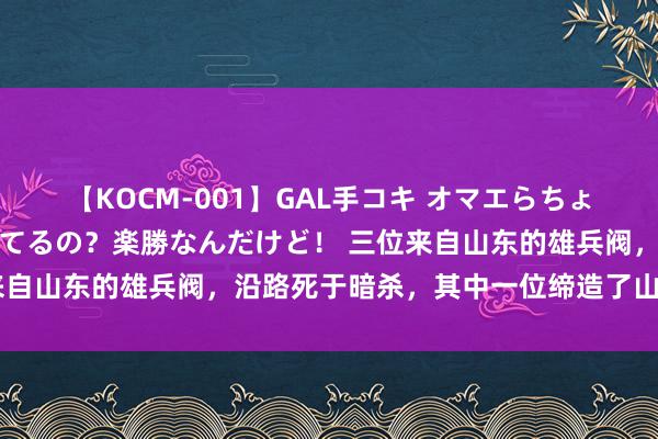 【KOCM-001】GAL手コキ オマエらちょろいね！こんなんでイッてるの？楽勝なんだけど！ 三位来自山东的雄兵阀，沿路死于暗杀，其中一位缔造了山东大学