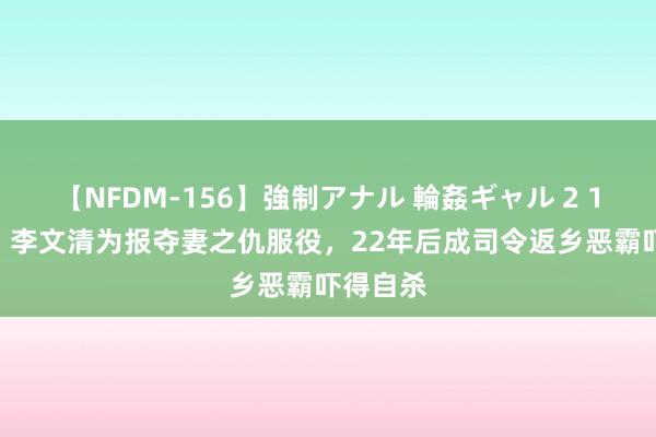 【NFDM-156】強制アナル 輪姦ギャル 2 1930年，李文清为报夺妻之仇服役，22年后成司令返乡恶霸吓得自杀