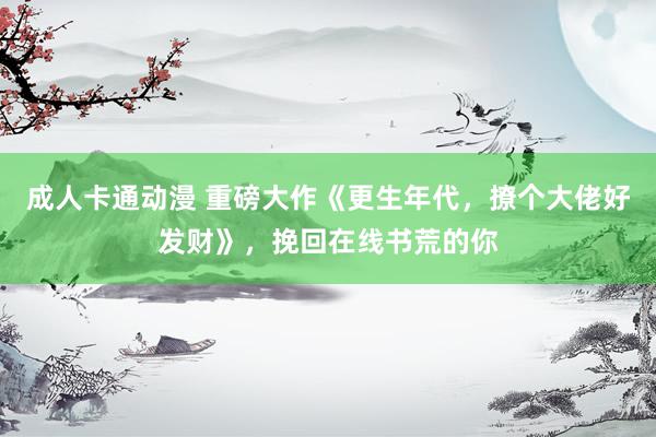 成人卡通动漫 重磅大作《更生年代，撩个大佬好发财》，挽回在线书荒的你