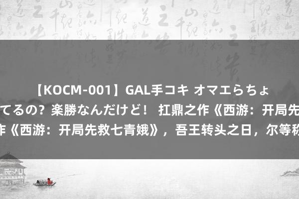 【KOCM-001】GAL手コキ オマエらちょろいね！こんなんでイッてるの？楽勝なんだけど！ 扛鼎之作《西游：开局先救七青娥》，吾王转头之日，尔等称臣之时！