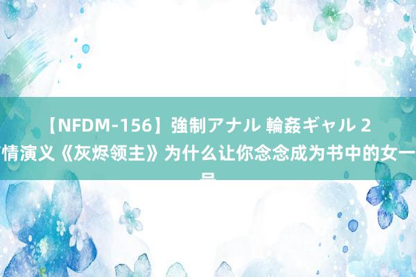 【NFDM-156】強制アナル 輪姦ギャル 2 言情演义《灰烬领主》为什么让你念念成为书中的女一号